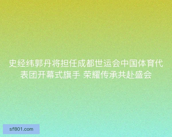史经纬郭丹将担任成都世运会中国体育代表团开幕式旗手 荣耀传承共赴盛会